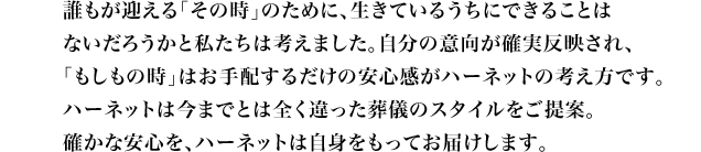 誰もが迎える「その時」のために、生きているうちにできることは ないだろうかと私たちは考えました。自分の意向が確実反映され、 「もしもの時」はお手配するだけの安心感がハーネットの考え方です。 ハーネットは今までとは全く違った葬儀のスタイルをご提案。 確かな安心を、ハーネットは自身をもってお届けします。